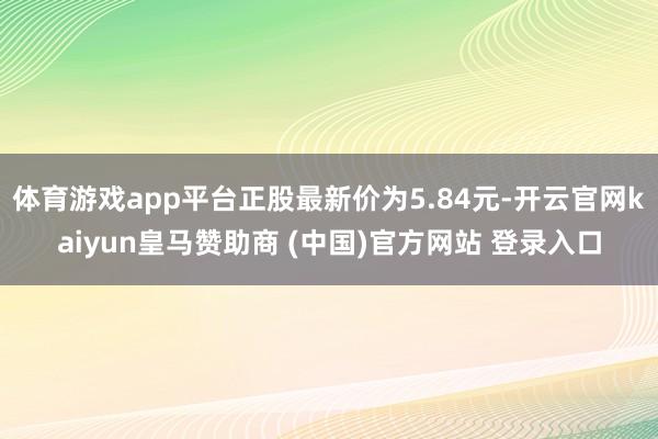 体育游戏app平台正股最新价为5.84元-开云官网kaiyun皇马赞助商 (中国)官方网站 登录入口