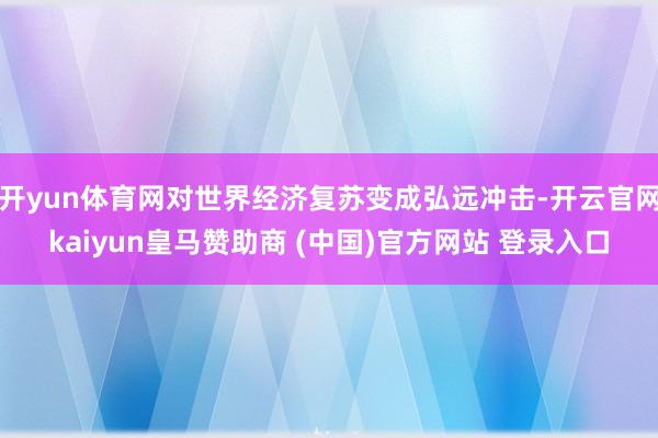 开yun体育网对世界经济复苏变成弘远冲击-开云官网kaiyun皇马赞助商 (中国)官方网站 登录入口