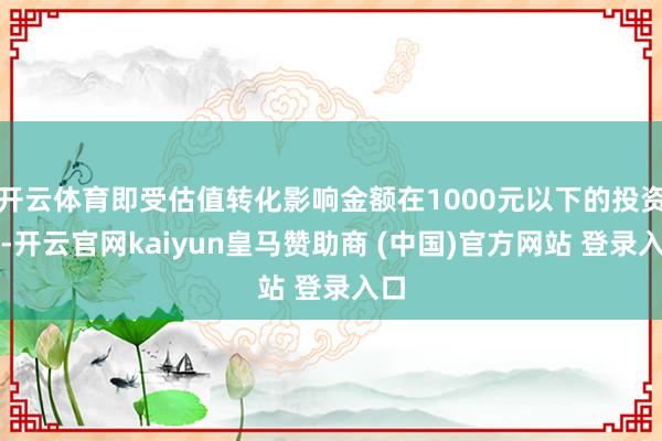 开云体育即受估值转化影响金额在1000元以下的投资者-开云官网kaiyun皇马赞助商 (中国)官方网站 登录入口