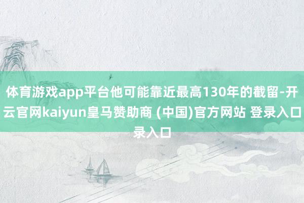 体育游戏app平台他可能靠近最高130年的截留-开云官网kaiyun皇马赞助商 (中国)官方网站 登录入口