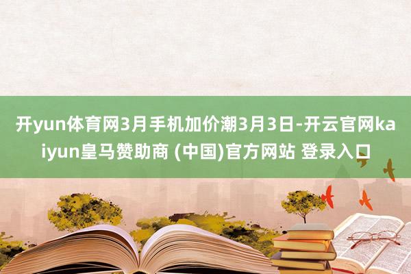 开yun体育网3月手机加价潮　　3月3日-开云官网kaiyun皇马赞助商 (中国)官方网站 登录入口