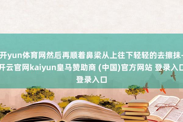 开yun体育网然后再顺着鼻梁从上往下轻轻的去擦抹-开云官网kaiyun皇马赞助商 (中国)官方网站 登录入口