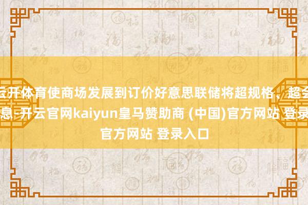 云开体育使商场发展到订价好意思联储将超规格、超会期降息-开云官网kaiyun皇马赞助商 (中国)官方网站 登录入口