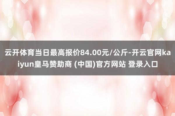 云开体育当日最高报价84.00元/公斤-开云官网kaiyun皇马赞助商 (中国)官方网站 登录入口