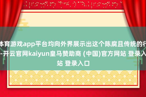 体育游戏app平台均向外界展示出这个陈腐且传统的行业-开云官网kaiyun皇马赞助商 (中国)官方网站 登录入口