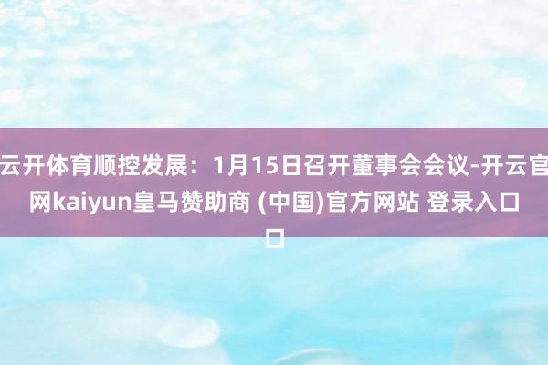 云开体育顺控发展：1月15日召开董事会会议-开云官网kaiyun皇马赞助商 (中国)官方网站 登录入口