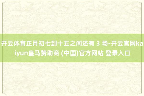 开云体育正月初七到十五之间还有 3 场-开云官网kaiyun皇马赞助商 (中国)官方网站 登录入口
