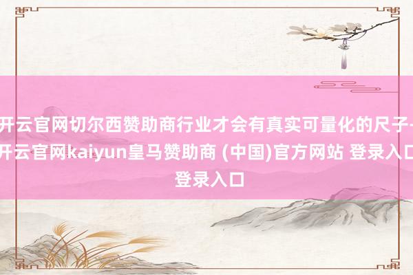 开云官网切尔西赞助商行业才会有真实可量化的尺子-开云官网kaiyun皇马赞助商 (中国)官方网站 登录入口