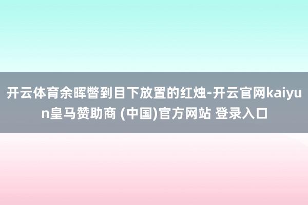 开云体育余晖瞥到目下放置的红烛-开云官网kaiyun皇马赞助商 (中国)官方网站 登录入口