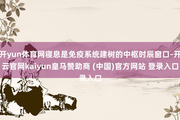 开yun体育网寝息是免疫系统建树的中枢时辰窗口-开云官网kaiyun皇马赞助商 (中国)官方网站 登录入口