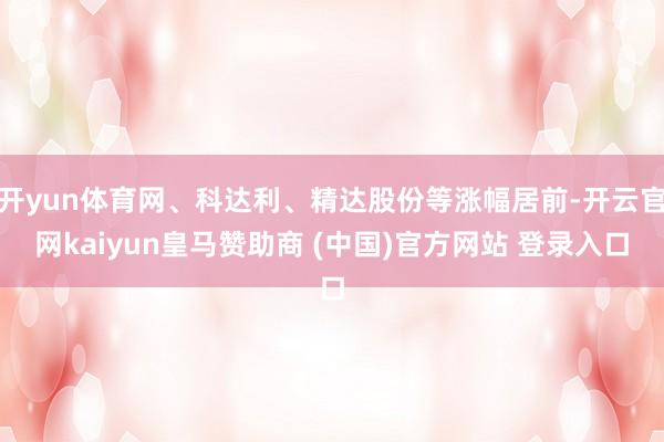 开yun体育网、科达利、精达股份等涨幅居前-开云官网kaiyun皇马赞助商 (中国)官方网站 登录入口