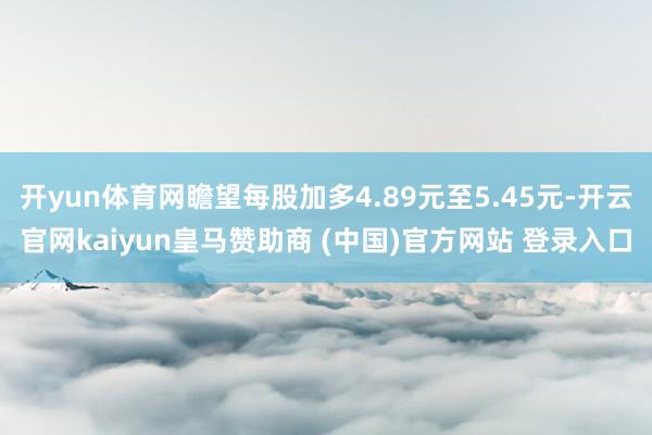 开yun体育网瞻望每股加多4.89元至5.45元-开云官网kaiyun皇马赞助商 (中国)官方网站 登录入口