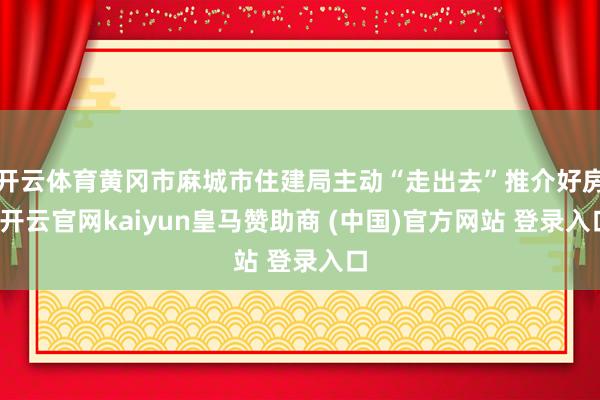 开云体育黄冈市麻城市住建局主动“走出去”推介好房-开云官网kaiyun皇马赞助商 (中国)官方网站 登录入口