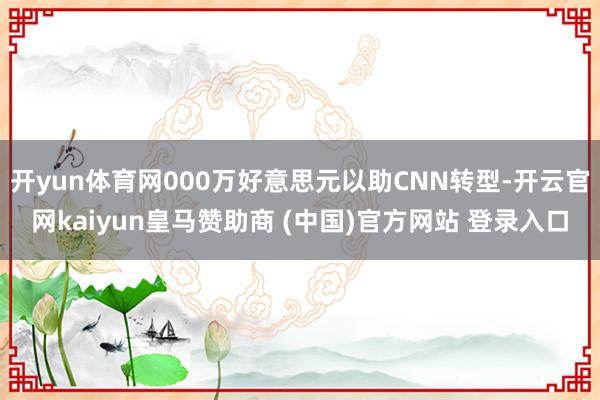 开yun体育网000万好意思元以助CNN转型-开云官网kaiyun皇马赞助商 (中国)官方网站 登录入口