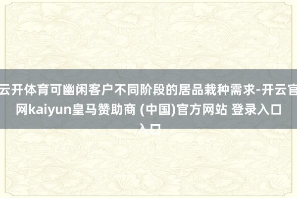 云开体育可幽闲客户不同阶段的居品栽种需求-开云官网kaiyun皇马赞助商 (中国)官方网站 登录入口