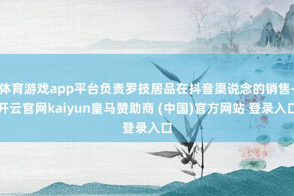 体育游戏app平台负责罗技居品在抖音渠说念的销售-开云官网kaiyun皇马赞助商 (中国)官方网站 登录入口