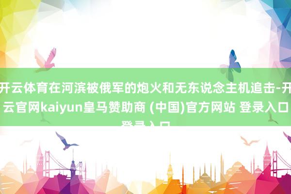 开云体育在河滨被俄军的炮火和无东说念主机追击-开云官网kaiyun皇马赞助商 (中国)官方网站 登录入口