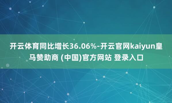 开云体育同比增长36.06%-开云官网kaiyun皇马赞助商 (中国)官方网站 登录入口