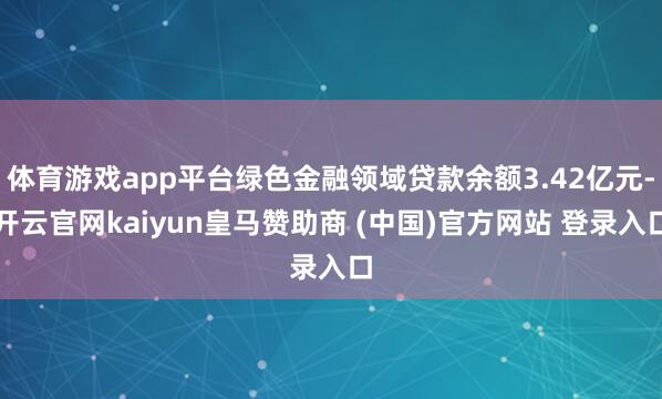 体育游戏app平台绿色金融领域贷款余额3.42亿元-开云官网kaiyun皇马赞助商 (中国)官方网站 登录入口