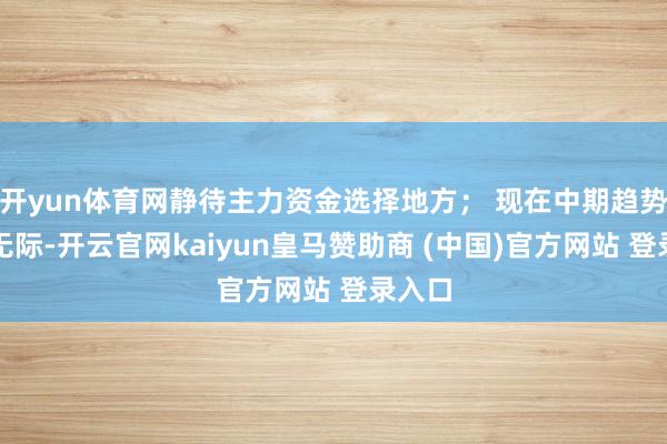 开yun体育网静待主力资金选择地方; 现在中期趋势失慎无际-开云官网kaiyun皇马赞助商 (中国)官方网站 登录入口