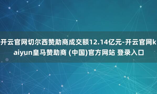 开云官网切尔西赞助商成交额12.14亿元-开云官网kaiyun皇马赞助商 (中国)官方网站 登录入口