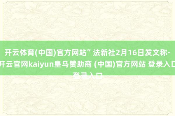 开云体育(中国)官方网站”法新社2月16日发文称-开云官网kaiyun皇马赞助商 (中国)官方网站 登录入口