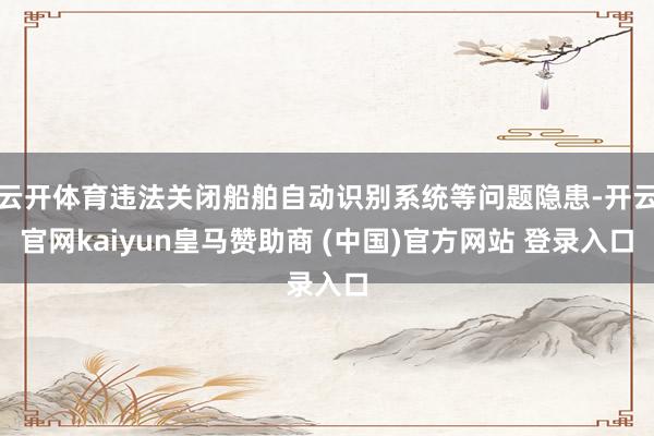 云开体育违法关闭船舶自动识别系统等问题隐患-开云官网kaiyun皇马赞助商 (中国)官方网站 登录入口