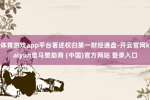 体育游戏app平台著述权归第一财经通盘-开云官网kaiyun皇马赞助商 (中国)官方网站 登录入口