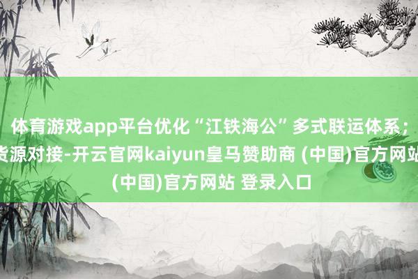 体育游戏app平台优化“江铁海公”多式联运体系；提前布局货源对接-开云官网kaiyun皇马赞助商 (中国)官方网站 登录入口