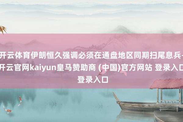 开云体育伊朗恒久强调必须在通盘地区同期扫尾息兵-开云官网kaiyun皇马赞助商 (中国)官方网站 登录入口