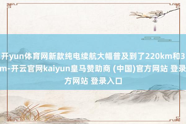 开yun体育网新款纯电续航大幅普及到了220km和305km-开云官网kaiyun皇马赞助商 (中国)官方网站 登录入口