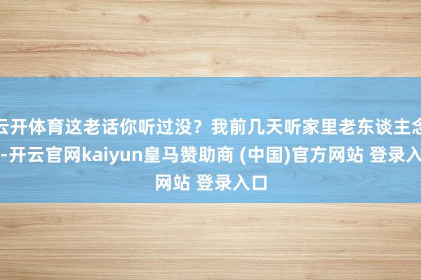 云开体育这老话你听过没？我前几天听家里老东谈主念叨-开云官网kaiyun皇马赞助商 (中国)官方网站 登录入口