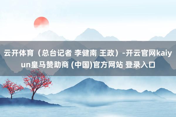 云开体育（总台记者 李健南 王政）-开云官网kaiyun皇马赞助商 (中国)官方网站 登录入口