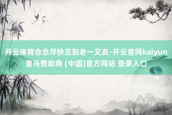 开云体育念念尽快见到老一又友-开云官网kaiyun皇马赞助商 (中国)官方网站 登录入口