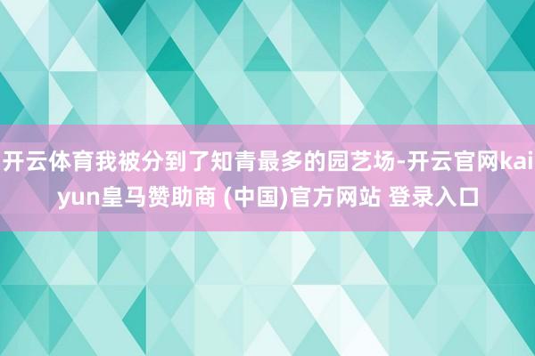 开云体育我被分到了知青最多的园艺场-开云官网kaiyun皇马赞助商 (中国)官方网站 登录入口