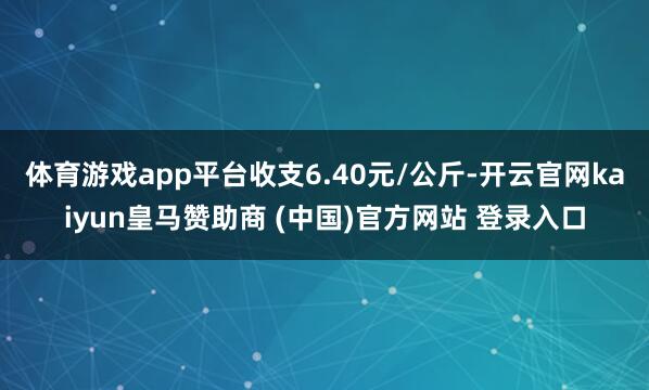 体育游戏app平台收支6.40元/公斤-开云官网kaiyun皇马赞助商 (中国)官方网站 登录入口