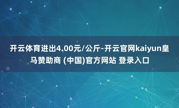 开云体育进出4.00元/公斤-开云官网kaiyun皇马赞助商 (中国)官方网站 登录入口
