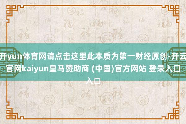 开yun体育网请点击这里此本质为第一财经原创-开云官网kaiyun皇马赞助商 (中国)官方网站 登录入口