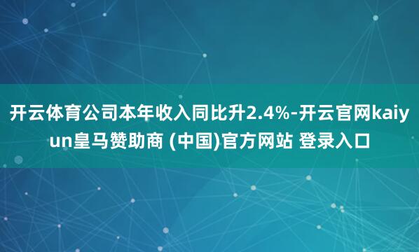 开云体育公司本年收入同比升2.4%-开云官网kaiyun皇马赞助商 (中国)官方网站 登录入口