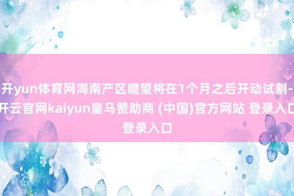 开yun体育网海南产区瞻望将在1个月之后开动试割-开云官网kaiyun皇马赞助商 (中国)官方网站 登录入口