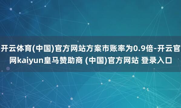 开云体育(中国)官方网站方案市账率为0.9倍-开云官网kaiyun皇马赞助商 (中国)官方网站 登录入口