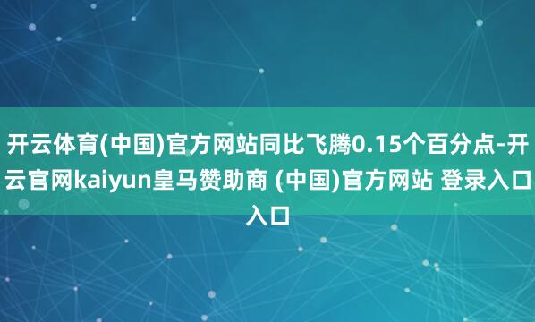开云体育(中国)官方网站同比飞腾0.15个百分点-开云官网kaiyun皇马赞助商 (中国)官方网站 登录入口