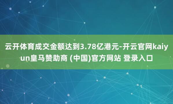 云开体育成交金额达到3.78亿港元-开云官网kaiyun皇马赞助商 (中国)官方网站 登录入口