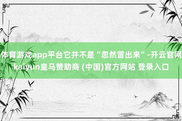 体育游戏app平台它并不是“忽然冒出来”-开云官网kaiyun皇马赞助商 (中国)官方网站 登录入口