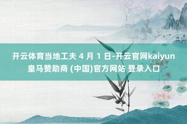 开云体育当地工夫 4 月 1 日-开云官网kaiyun皇马赞助商 (中国)官方网站 登录入口