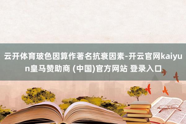 云开体育玻色因算作著名抗衰因素-开云官网kaiyun皇马赞助商 (中国)官方网站 登录入口