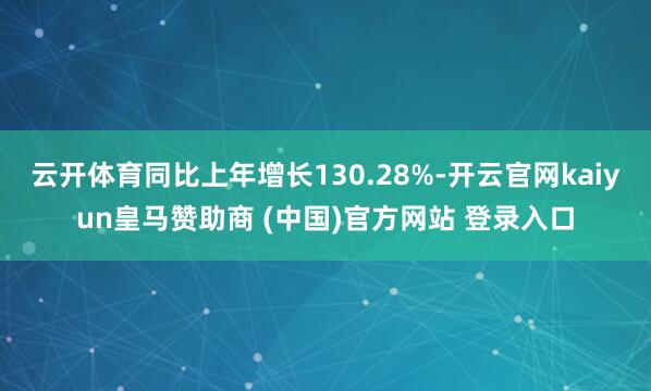 云开体育同比上年增长130.28%-开云官网kaiyun皇马赞助商 (中国)官方网站 登录入口