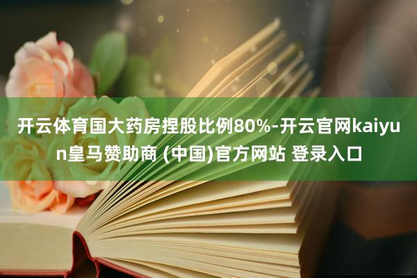 开云体育国大药房捏股比例80%-开云官网kaiyun皇马赞助商 (中国)官方网站 登录入口