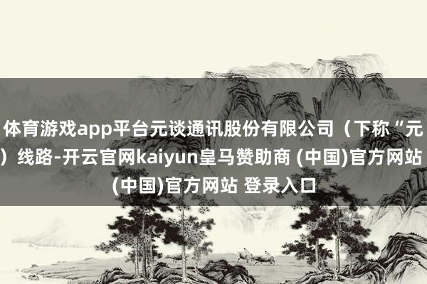 体育游戏app平台元谈通讯股份有限公司（下称“元谈通讯”）线路-开云官网kaiyun皇马赞助商 (中国)官方网站 登录入口