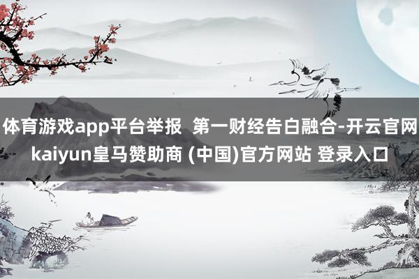 体育游戏app平台举报  第一财经告白融合-开云官网kaiyun皇马赞助商 (中国)官方网站 登录入口